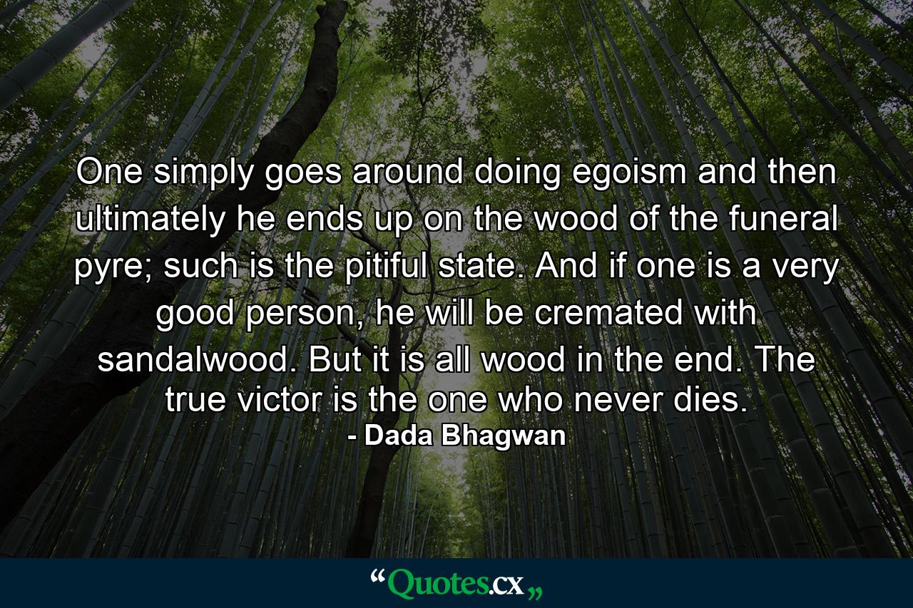 One simply goes around doing egoism and then ultimately he ends up on the wood of the funeral pyre; such is the pitiful state. And if one is a very good person, he will be cremated with sandalwood. But it is all wood in the end. The true victor is the one who never dies. - Quote by Dada Bhagwan