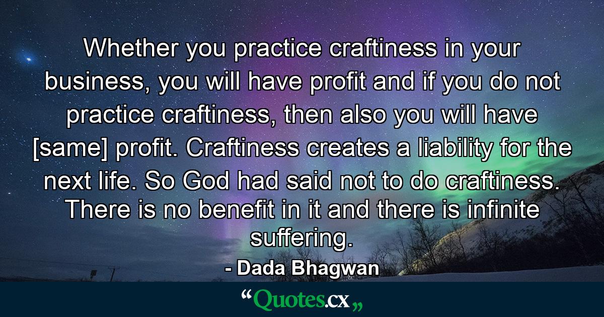 Whether you practice craftiness in your business, you will have profit and if you do not practice craftiness, then also you will have [same] profit. Craftiness creates a liability for the next life. So God had said not to do craftiness. There is no benefit in it and there is infinite suffering. - Quote by Dada Bhagwan