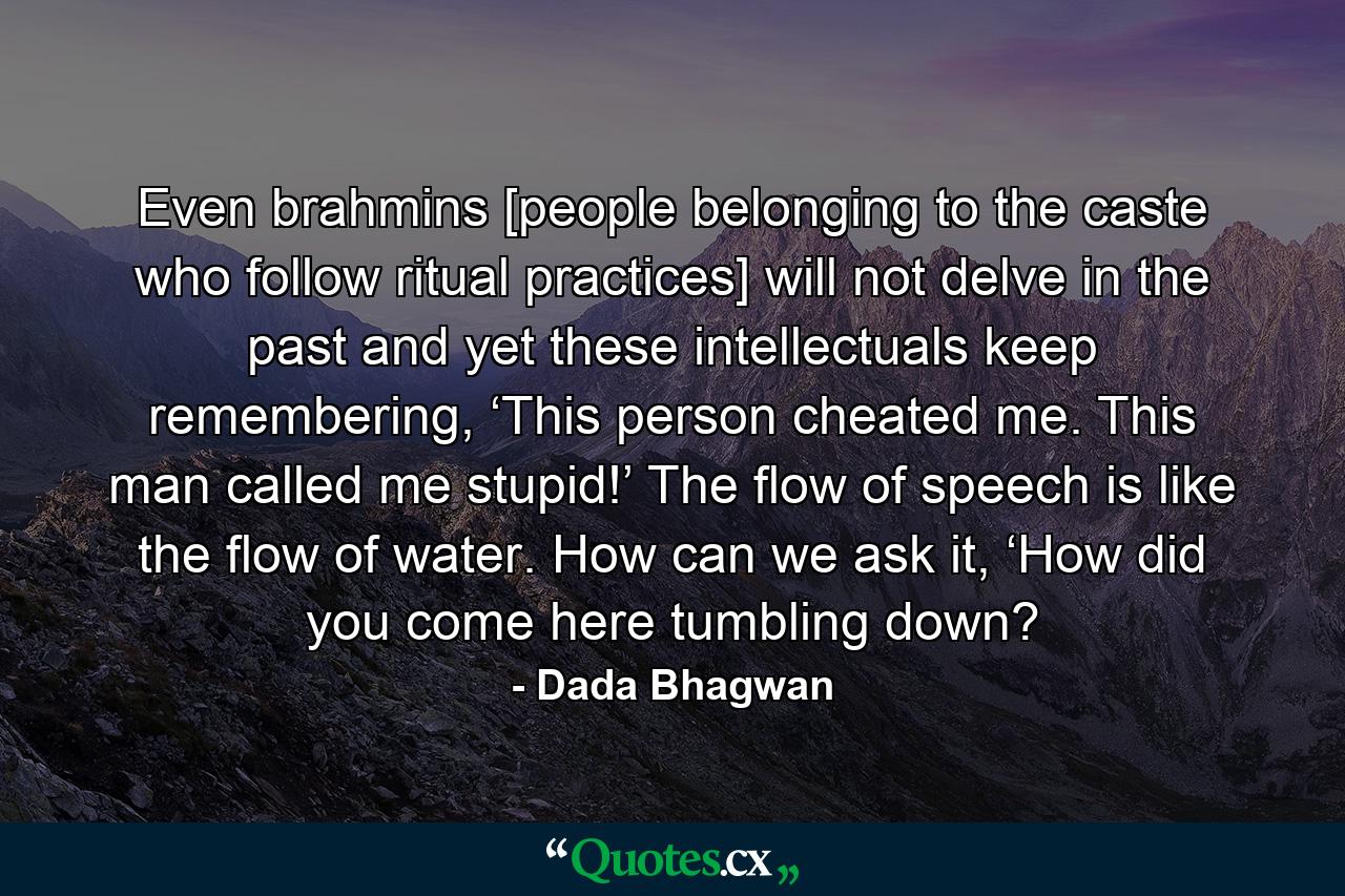 Even brahmins [people belonging to the caste who follow ritual practices] will not delve in the past and yet these intellectuals keep remembering, ‘This person cheated me. This man called me stupid!’ The flow of speech is like the flow of water. How can we ask it, ‘How did you come here tumbling down? - Quote by Dada Bhagwan