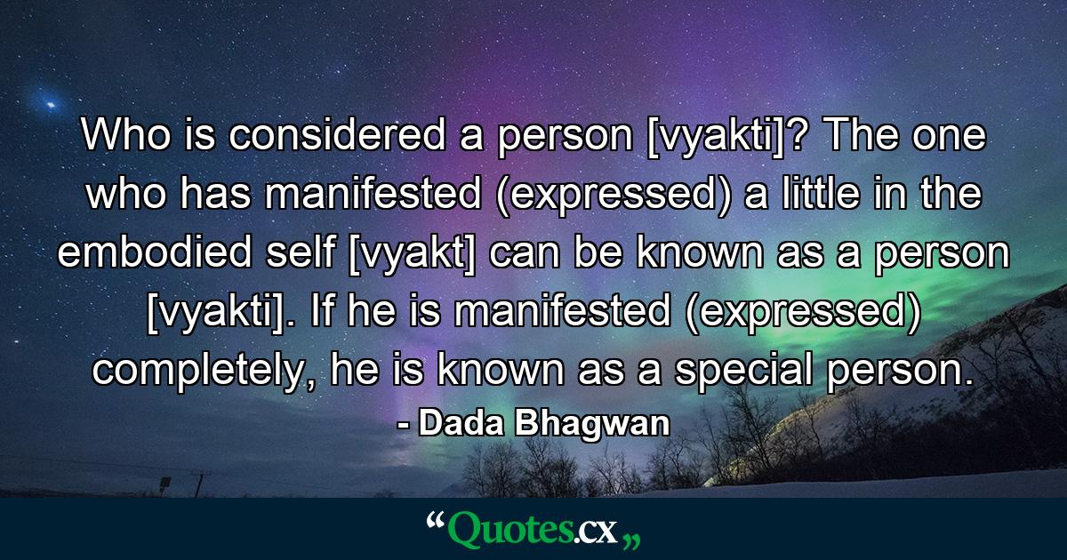 Who is considered a person [vyakti]? The one who has manifested (expressed) a little in the embodied self [vyakt] can be known as a person [vyakti]. If he is manifested (expressed) completely, he is known as a special person. - Quote by Dada Bhagwan