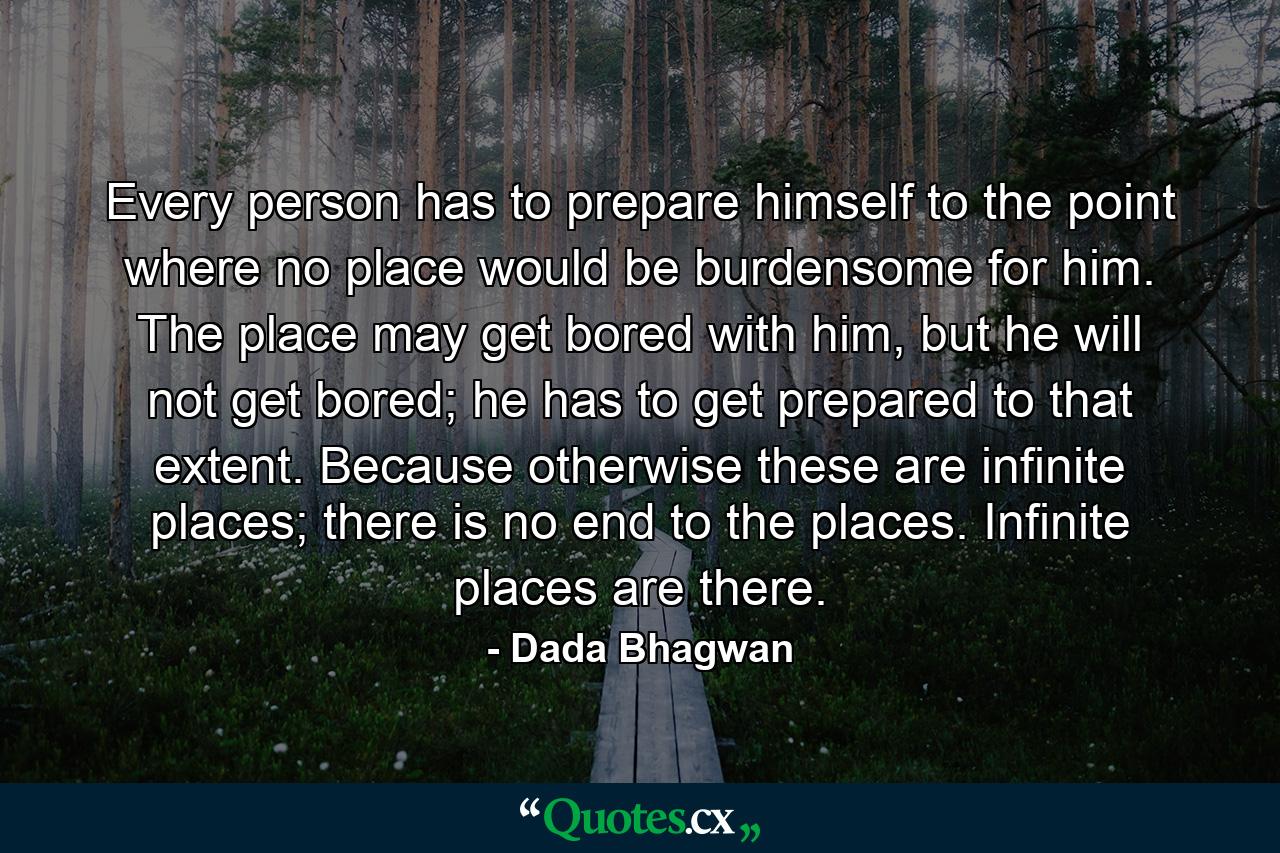 Every person has to prepare himself to the point where no place would be burdensome for him. The place may get bored with him, but he will not get bored; he has to get prepared to that extent. Because otherwise these are infinite places; there is no end to the places. Infinite places are there. - Quote by Dada Bhagwan