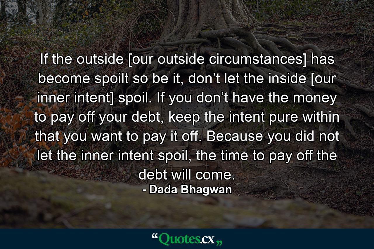 If the outside [our outside circumstances] has become spoilt so be it, don’t let the inside [our inner intent] spoil. If you don’t have the money to pay off your debt, keep the intent pure within that you want to pay it off. Because you did not let the inner intent spoil, the time to pay off the debt will come. - Quote by Dada Bhagwan