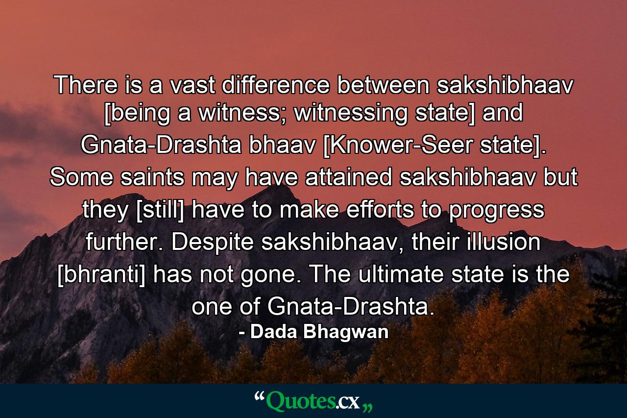 There is a vast difference between sakshibhaav [being a witness; witnessing state] and Gnata-Drashta bhaav [Knower-Seer state]. Some saints may have attained sakshibhaav but they [still] have to make efforts to progress further. Despite sakshibhaav, their illusion [bhranti] has not gone. The ultimate state is the one of Gnata-Drashta. - Quote by Dada Bhagwan