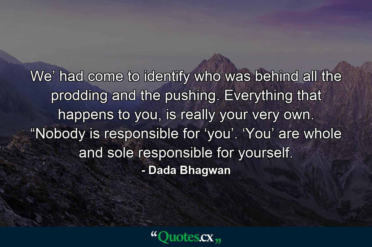 We’ had come to identify who was behind all the prodding and the pushing. Everything that happens to you, is really your very own. “Nobody is responsible for ‘you’. ‘You’ are whole and sole responsible for yourself. - Quote by Dada Bhagwan