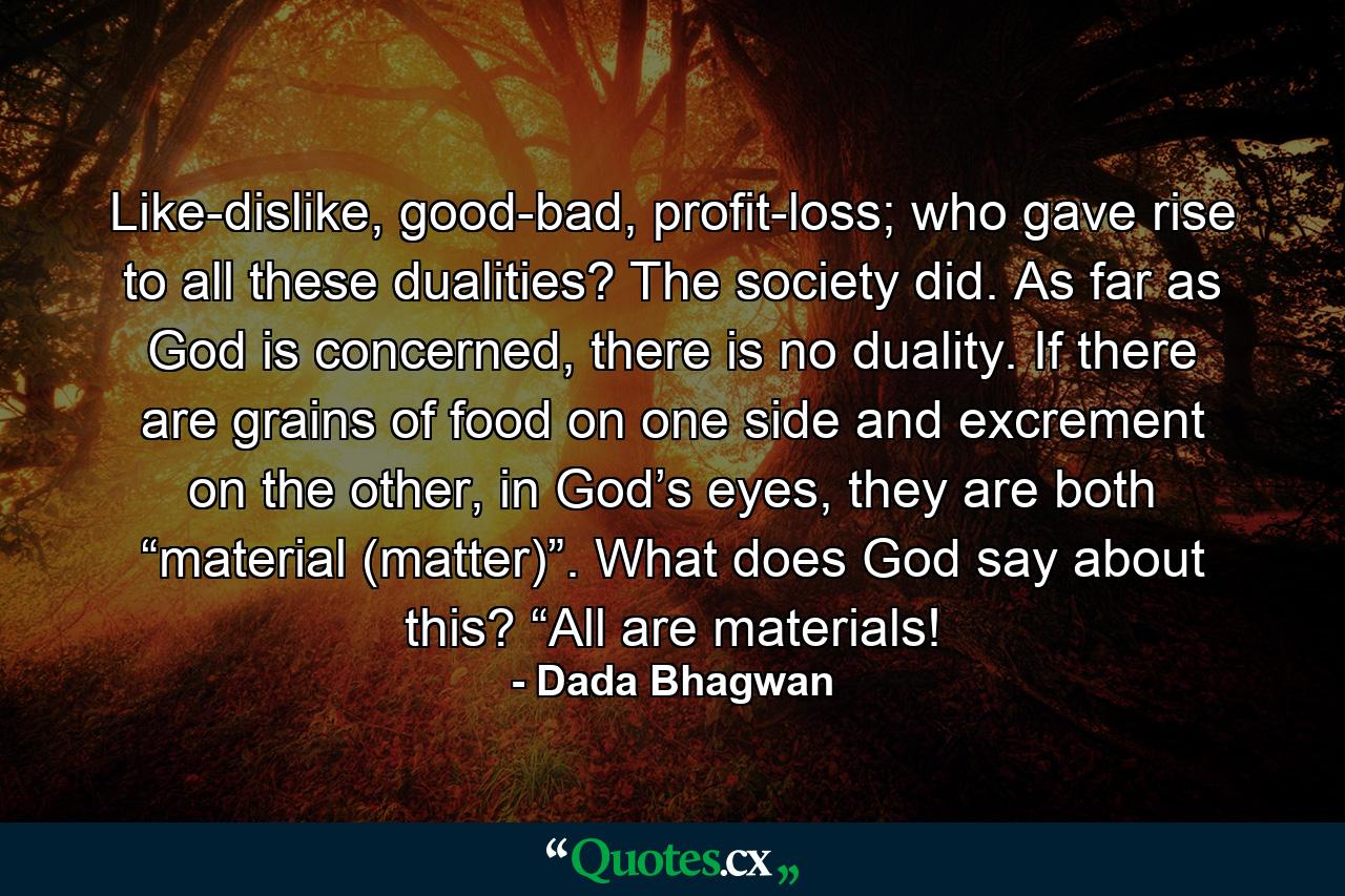 Like-dislike, good-bad, profit-loss; who gave rise to all these dualities? The society did. As far as God is concerned, there is no duality. If there are grains of food on one side and excrement on the other, in God’s eyes, they are both “material (matter)”. What does God say about this? “All are materials! - Quote by Dada Bhagwan