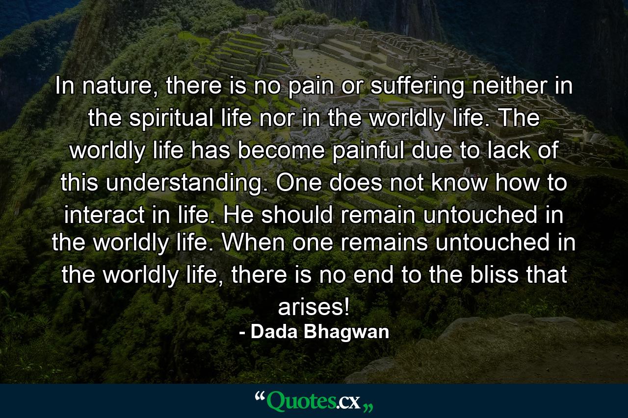 In nature, there is no pain or suffering neither in the spiritual life nor in the worldly life. The worldly life has become painful due to lack of this understanding. One does not know how to interact in life. He should remain untouched in the worldly life. When one remains untouched in the worldly life, there is no end to the bliss that arises! - Quote by Dada Bhagwan