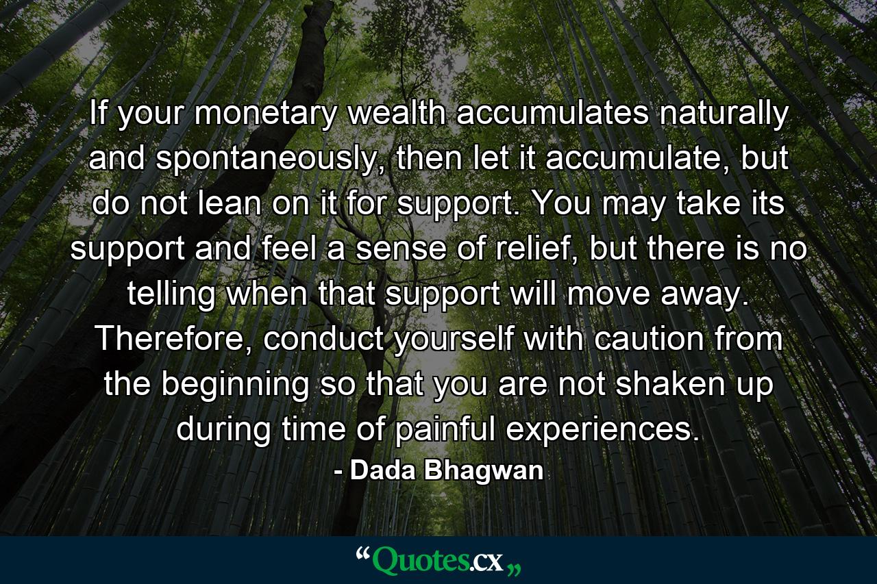 If your monetary wealth accumulates naturally and spontaneously, then let it accumulate, but do not lean on it for support. You may take its support and feel a sense of relief, but there is no telling when that support will move away. Therefore, conduct yourself with caution from the beginning so that you are not shaken up during time of painful experiences. - Quote by Dada Bhagwan