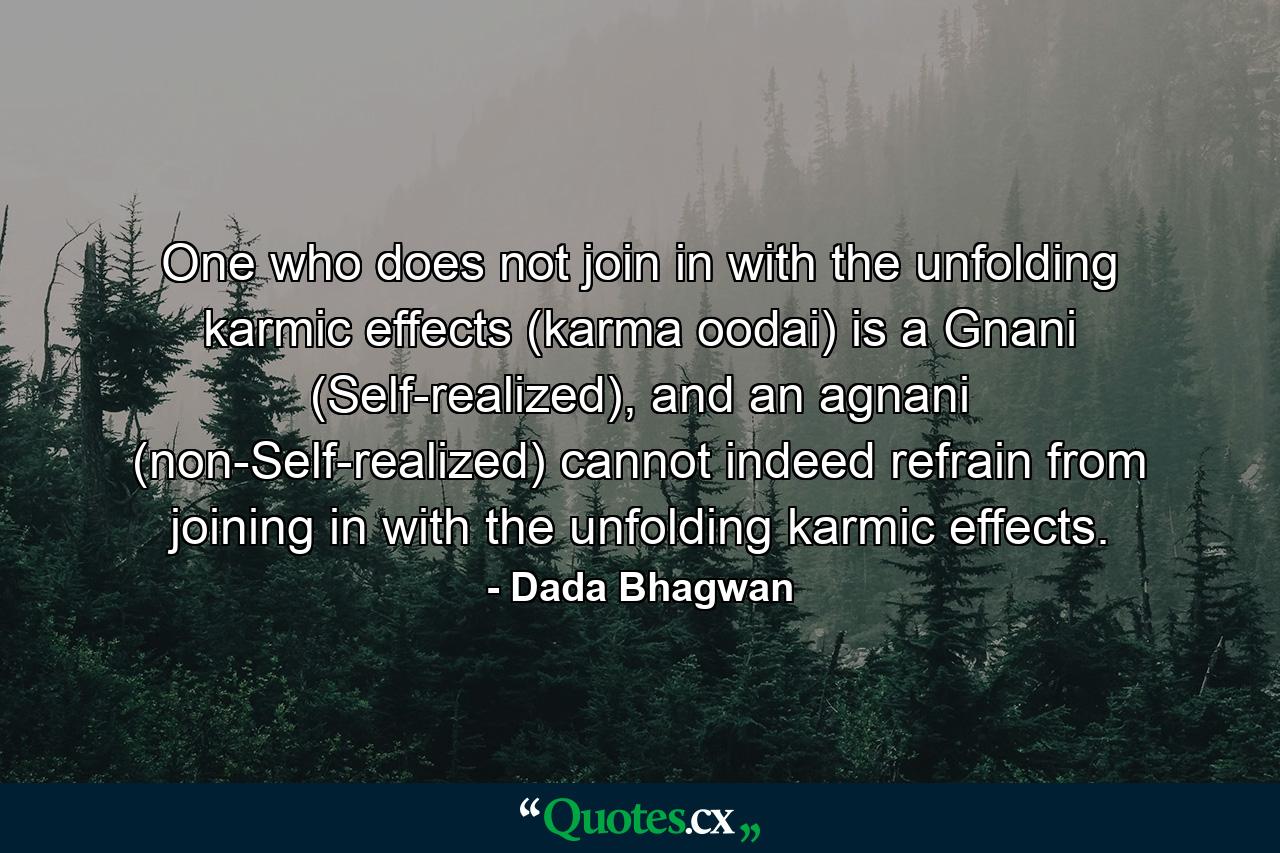 One who does not join in with the unfolding karmic effects (karma oodai) is a Gnani (Self-realized), and an agnani (non-Self-realized) cannot indeed refrain from joining in with the unfolding karmic effects. - Quote by Dada Bhagwan