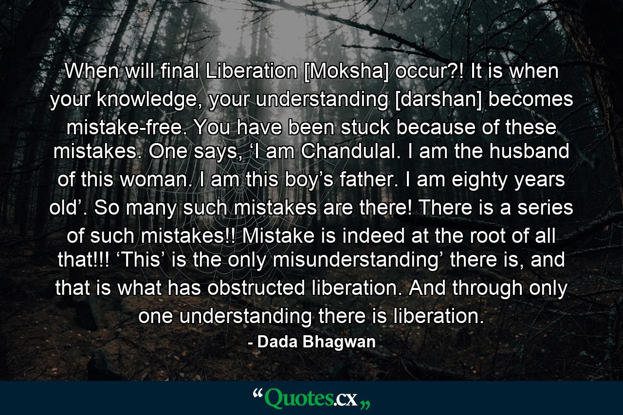 When will final Liberation [Moksha] occur?! It is when your knowledge, your understanding [darshan] becomes mistake-free. You have been stuck because of these mistakes. One says, ‘I am Chandulal. I am the husband of this woman. I am this boy’s father. I am eighty years old’. So many such mistakes are there! There is a series of such mistakes!! Mistake is indeed at the root of all that!!! ‘This’ is the only misunderstanding’ there is, and that is what has obstructed liberation. And through only one understanding there is liberation. - Quote by Dada Bhagwan