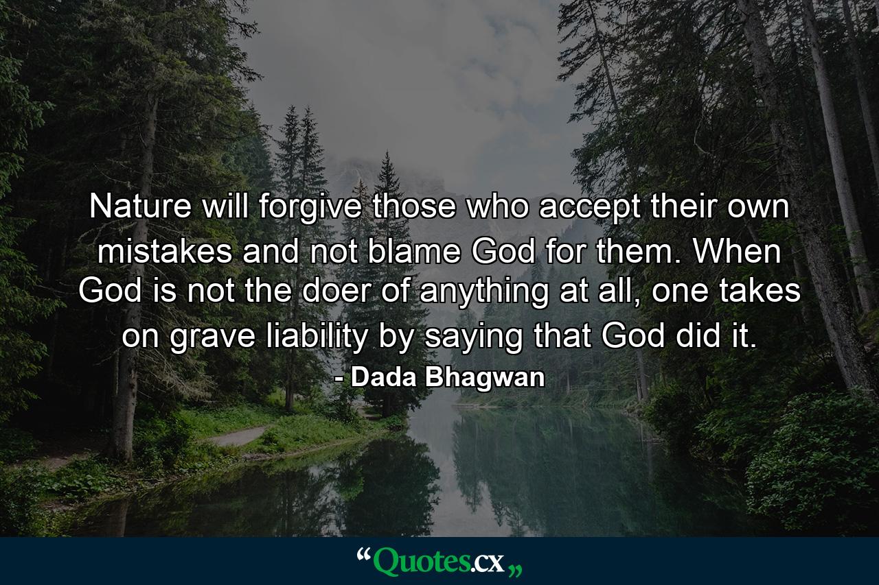 Nature will forgive those who accept their own mistakes and not blame God for them. When God is not the doer of anything at all, one takes on grave liability by saying that God did it. - Quote by Dada Bhagwan