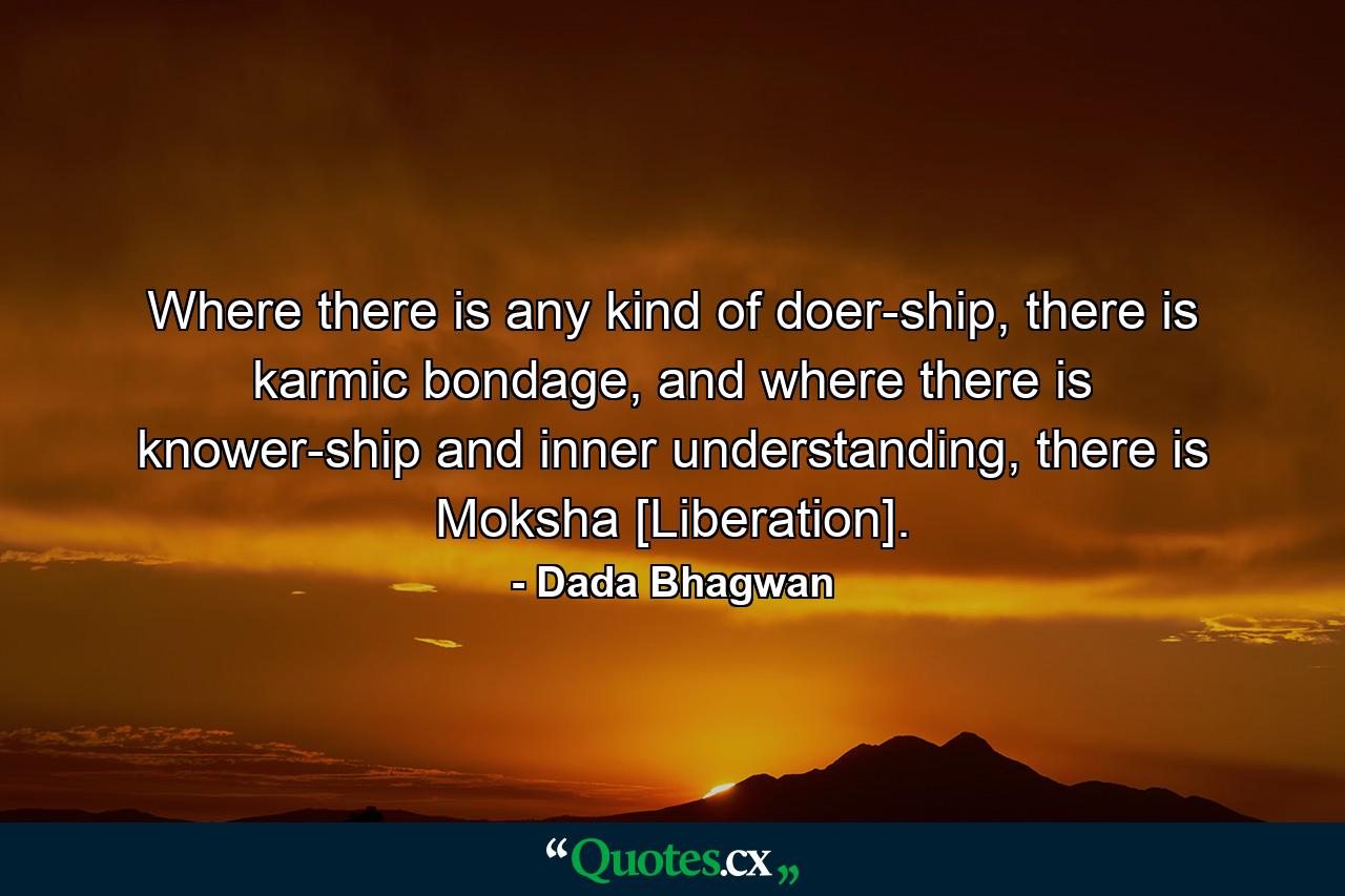 Where there is any kind of doer-ship, there is karmic bondage, and where there is knower-ship and inner understanding, there is Moksha [Liberation]. - Quote by Dada Bhagwan