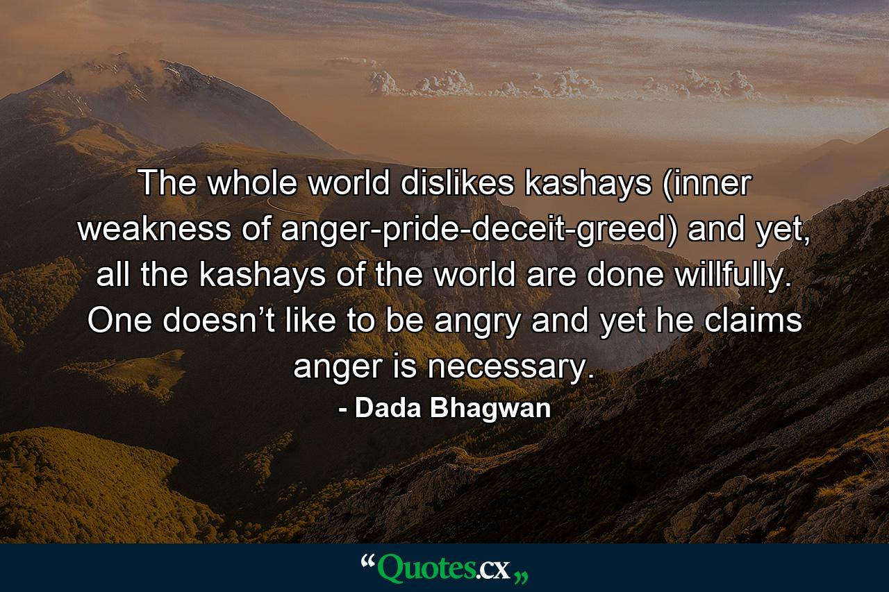 The whole world dislikes kashays (inner weakness of anger-pride-deceit-greed) and yet, all the kashays of the world are done willfully. One doesn’t like to be angry and yet he claims anger is necessary. - Quote by Dada Bhagwan