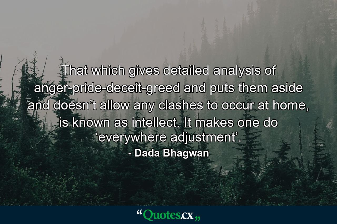 That which gives detailed analysis of anger-pride-deceit-greed and puts them aside and doesn’t allow any clashes to occur at home, is known as intellect. It makes one do ‘everywhere adjustment’. - Quote by Dada Bhagwan