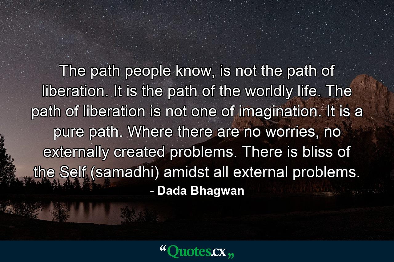 The path people know, is not the path of liberation. It is the path of the worldly life. The path of liberation is not one of imagination. It is a pure path. Where there are no worries, no externally created problems. There is bliss of the Self (samadhi) amidst all external problems. - Quote by Dada Bhagwan