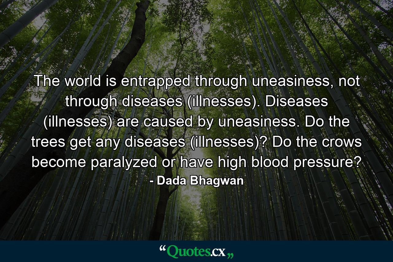 The world is entrapped through uneasiness, not through diseases (illnesses). Diseases (illnesses) are caused by uneasiness. Do the trees get any diseases (illnesses)? Do the crows become paralyzed or have high blood pressure? - Quote by Dada Bhagwan
