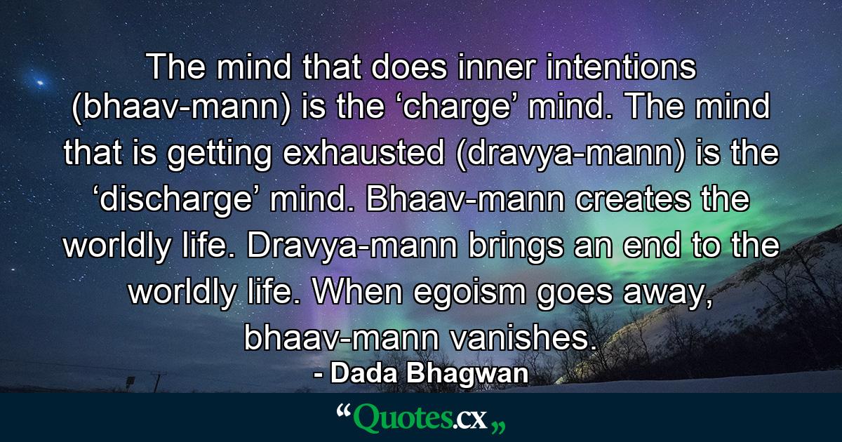 The mind that does inner intentions (bhaav-mann) is the ‘charge’ mind. The mind that is getting exhausted (dravya-mann) is the ‘discharge’ mind. Bhaav-mann creates the worldly life. Dravya-mann brings an end to the worldly life. When egoism goes away, bhaav-mann vanishes. - Quote by Dada Bhagwan