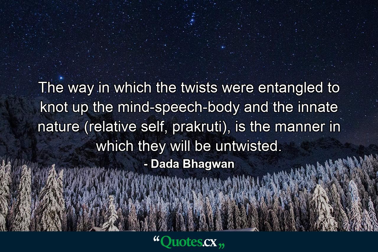 The way in which the twists were entangled to knot up the mind-speech-body and the innate nature (relative self, prakruti), is the manner in which they will be untwisted. - Quote by Dada Bhagwan