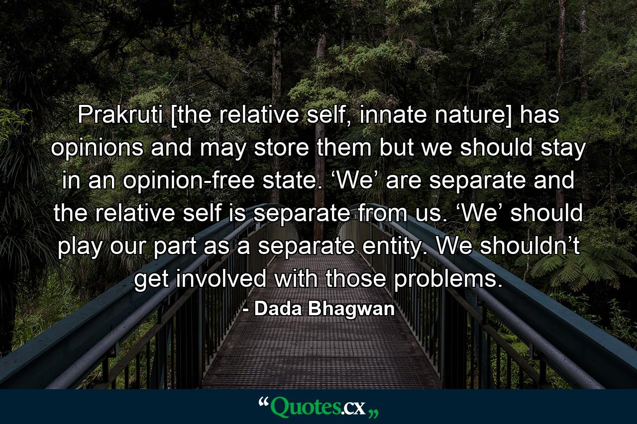 Prakruti [the relative self, innate nature] has opinions and may store them but we should stay in an opinion-free state. ‘We’ are separate and the relative self is separate from us. ‘We’ should play our part as a separate entity. We shouldn’t get involved with those problems. - Quote by Dada Bhagwan