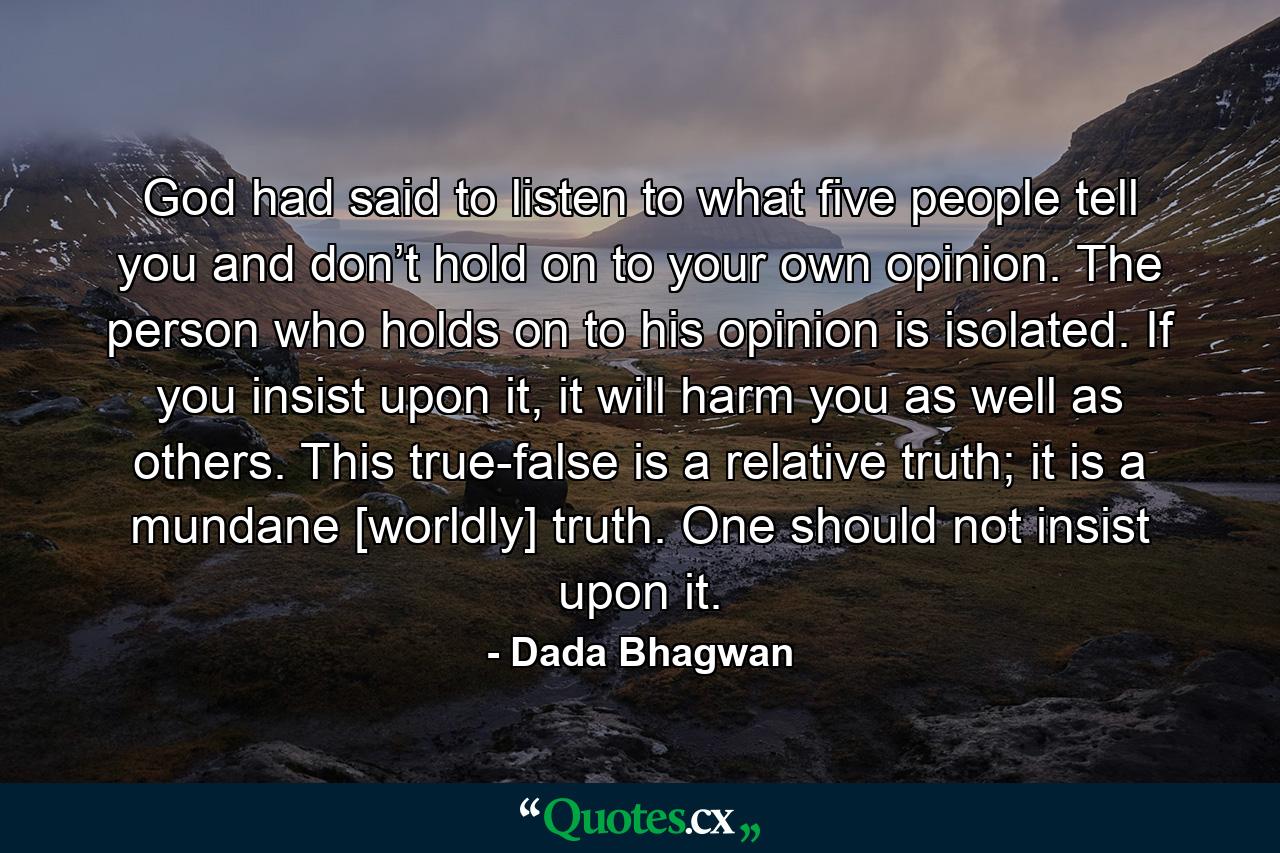 God had said to listen to what five people tell you and don’t hold on to your own opinion. The person who holds on to his opinion is isolated. If you insist upon it, it will harm you as well as others. This true-false is a relative truth; it is a mundane [worldly] truth. One should not insist upon it. - Quote by Dada Bhagwan