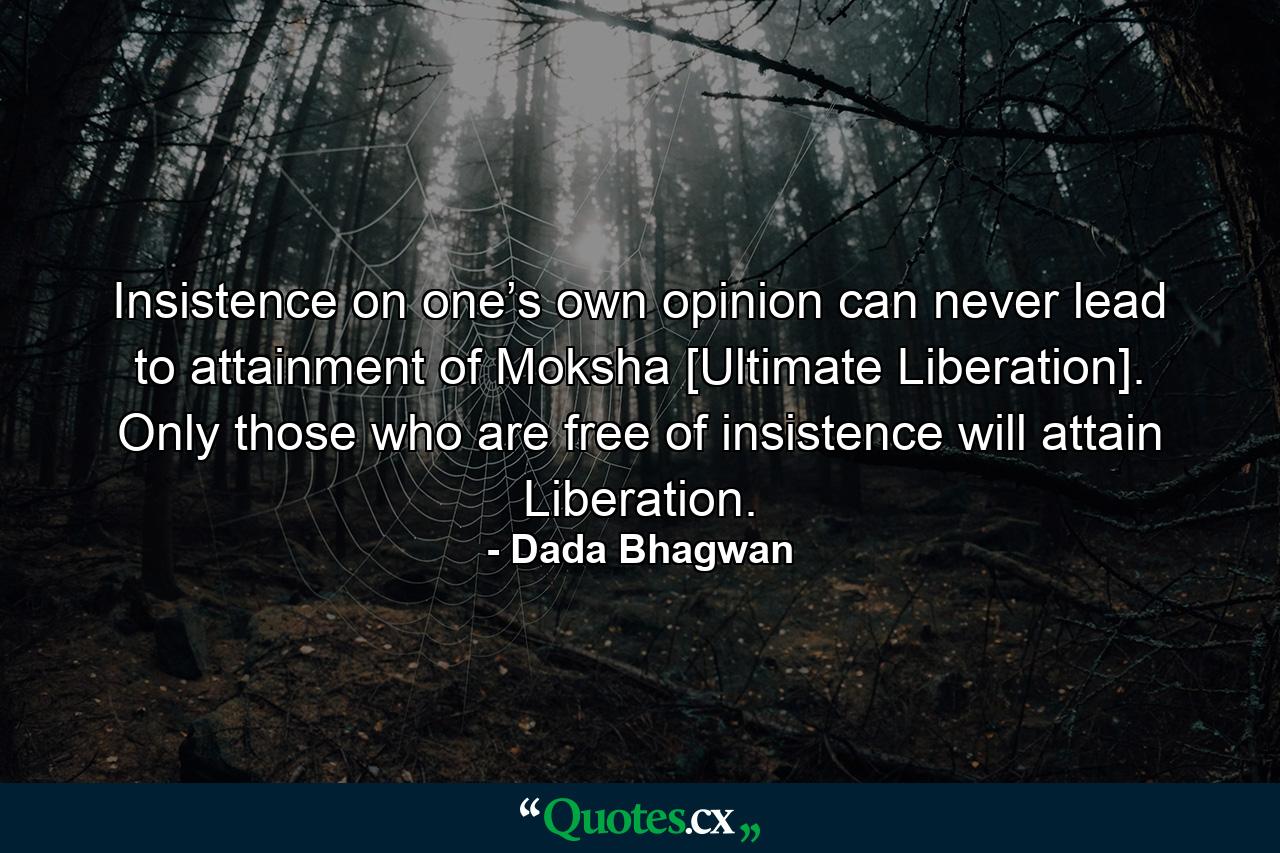 Insistence on one’s own opinion can never lead to attainment of Moksha [Ultimate Liberation]. Only those who are free of insistence will attain Liberation. - Quote by Dada Bhagwan