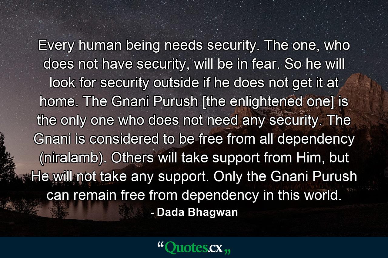 Every human being needs security. The one, who does not have security, will be in fear. So he will look for security outside if he does not get it at home. The Gnani Purush [the enlightened one] is the only one who does not need any security. The Gnani is considered to be free from all dependency (niralamb). Others will take support from Him, but He will not take any support. Only the Gnani Purush can remain free from dependency in this world. - Quote by Dada Bhagwan