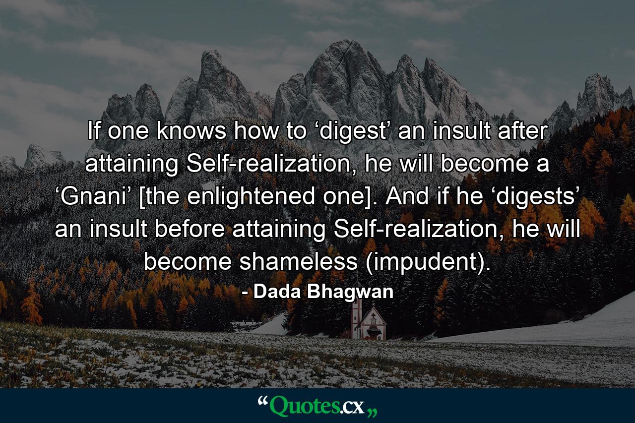 If one knows how to ‘digest’ an insult after attaining Self-realization, he will become a ‘Gnani’ [the enlightened one]. And if he ‘digests’ an insult before attaining Self-realization, he will become shameless (impudent). - Quote by Dada Bhagwan