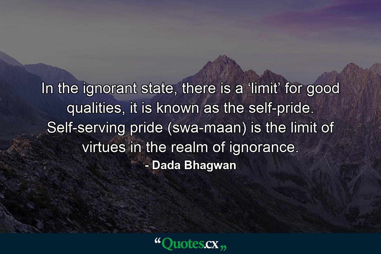 In the ignorant state, there is a ‘limit’ for good qualities, it is known as the self-pride. Self-serving pride (swa-maan) is the limit of virtues in the realm of ignorance. - Quote by Dada Bhagwan