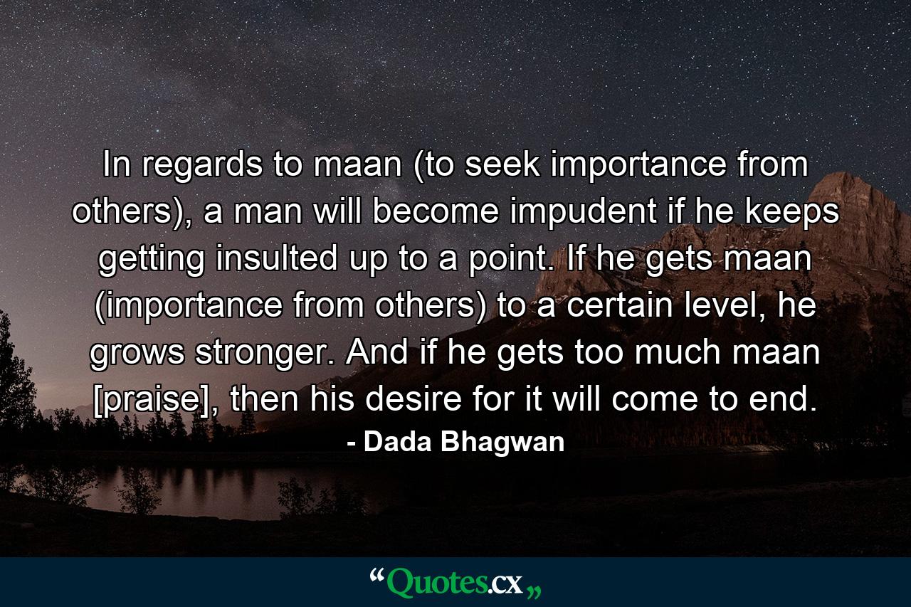 In regards to maan (to seek importance from others), a man will become impudent if he keeps getting insulted up to a point. If he gets maan (importance from others) to a certain level, he grows stronger. And if he gets too much maan [praise], then his desire for it will come to end. - Quote by Dada Bhagwan