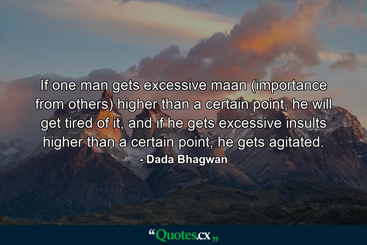 If one man gets excessive maan (importance from others) higher than a certain point, he will get tired of it, and if he gets excessive insults higher than a certain point, he gets agitated. - Quote by Dada Bhagwan