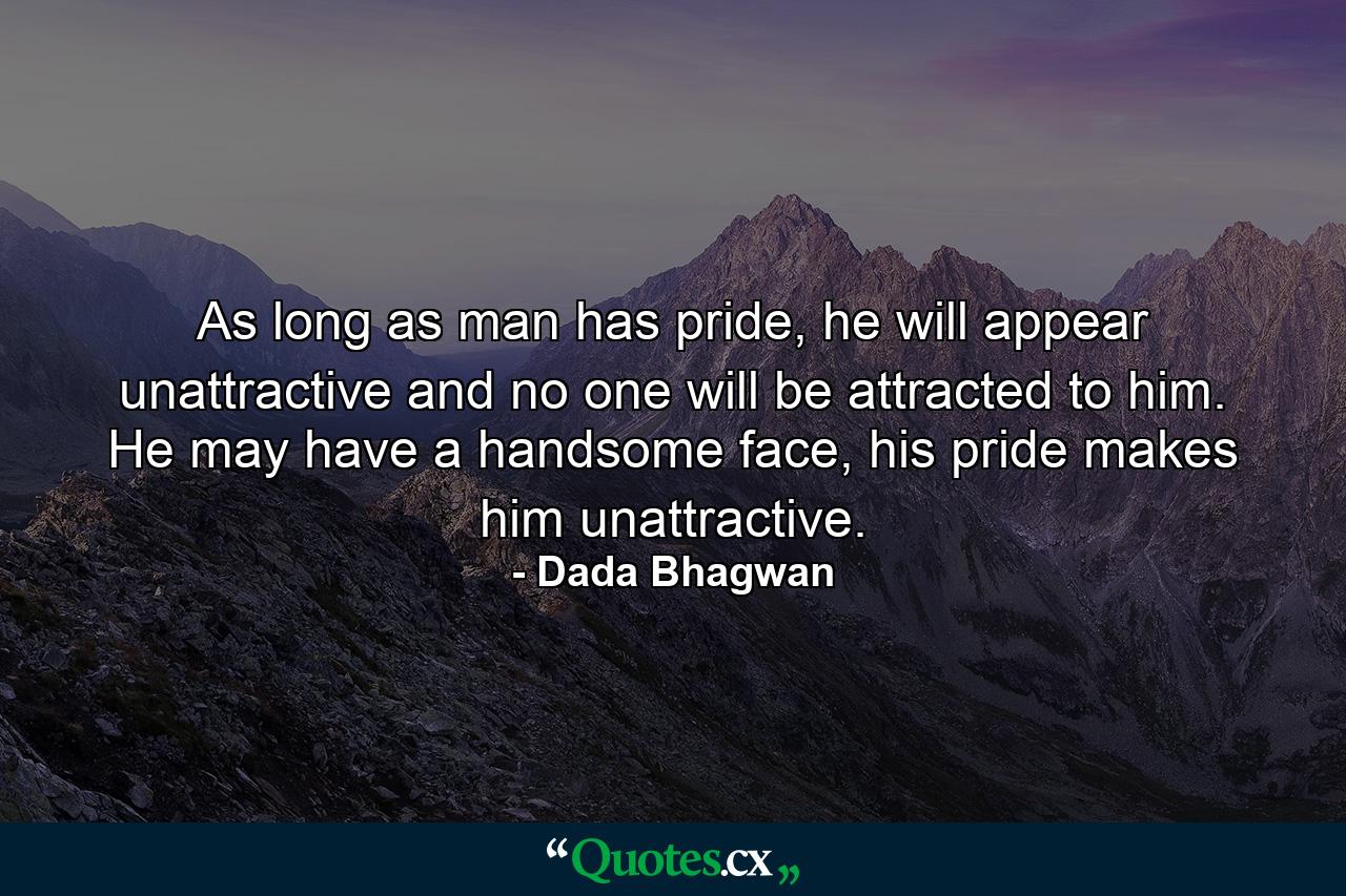 As long as man has pride, he will appear unattractive and no one will be attracted to him. He may have a handsome face, his pride makes him unattractive. - Quote by Dada Bhagwan