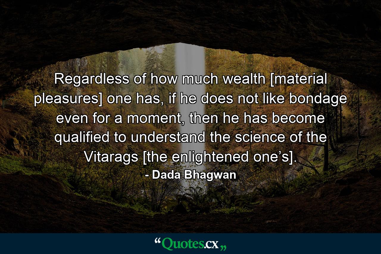 Regardless of how much wealth [material pleasures] one has, if he does not like bondage even for a moment, then he has become qualified to understand the science of the Vitarags [the enlightened one’s]. - Quote by Dada Bhagwan