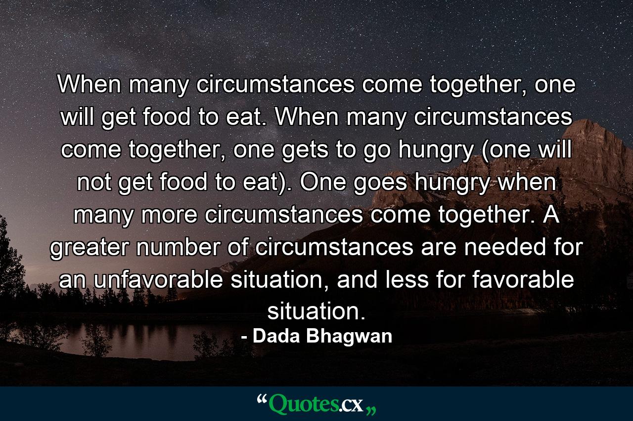When many circumstances come together, one will get food to eat. When many circumstances come together, one gets to go hungry (one will not get food to eat). One goes hungry when many more circumstances come together. A greater number of circumstances are needed for an unfavorable situation, and less for favorable situation. - Quote by Dada Bhagwan