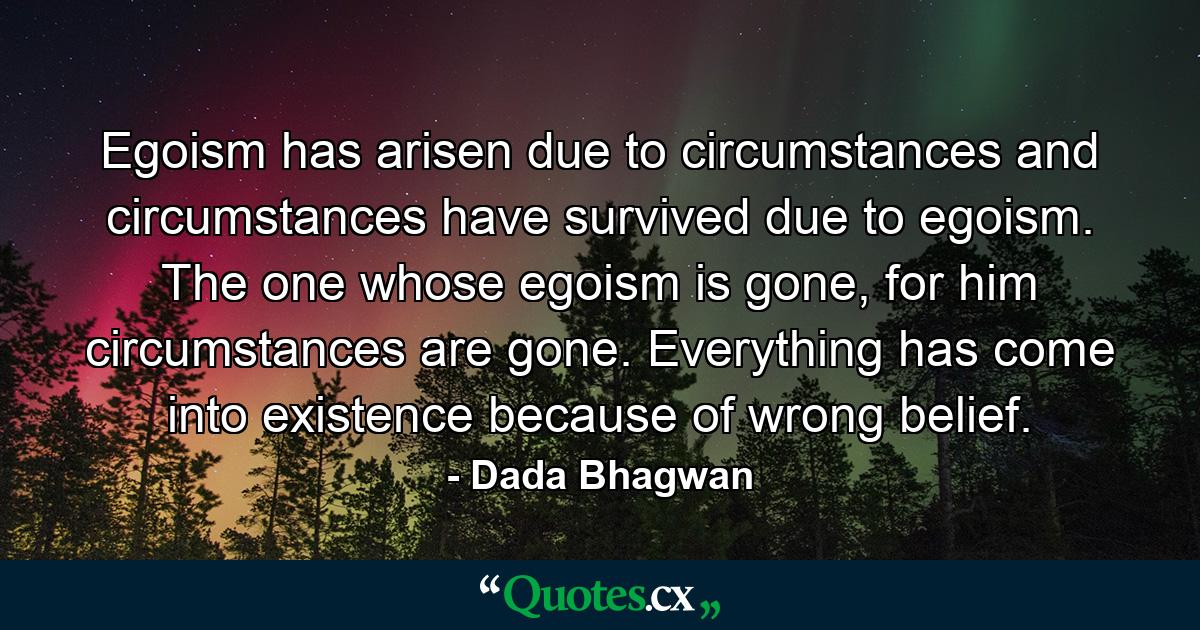 Egoism has arisen due to circumstances and circumstances have survived due to egoism. The one whose egoism is gone, for him circumstances are gone. Everything has come into existence because of wrong belief. - Quote by Dada Bhagwan