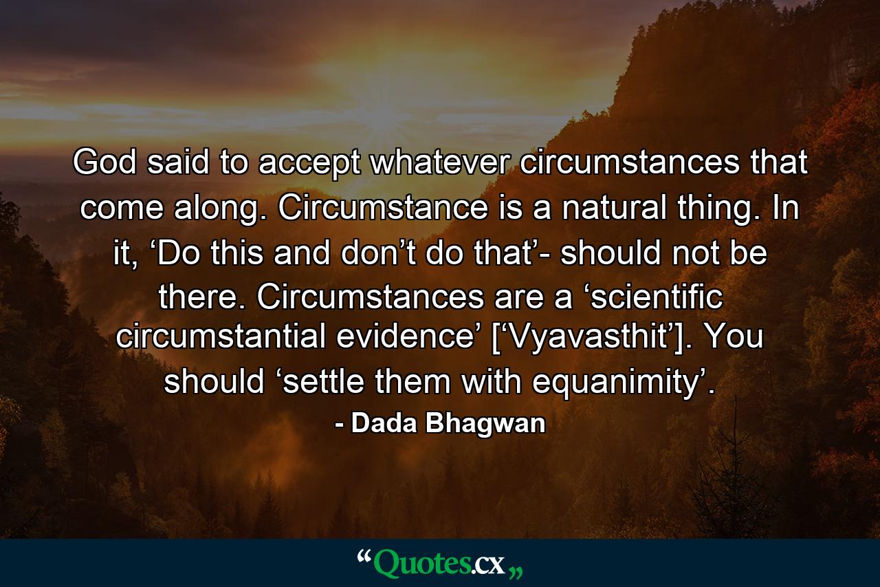 God said to accept whatever circumstances that come along. Circumstance is a natural thing. In it, ‘Do this and don’t do that’- should not be there. Circumstances are a ‘scientific circumstantial evidence’ [‘Vyavasthit’]. You should ‘settle them with equanimity’. - Quote by Dada Bhagwan