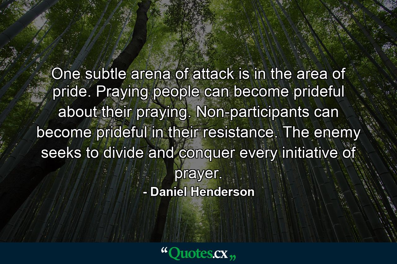 One subtle arena of attack is in the area of pride. Praying people can become prideful about their praying. Non-participants can become prideful in their resistance. The enemy seeks to divide and conquer every initiative of prayer. - Quote by Daniel Henderson