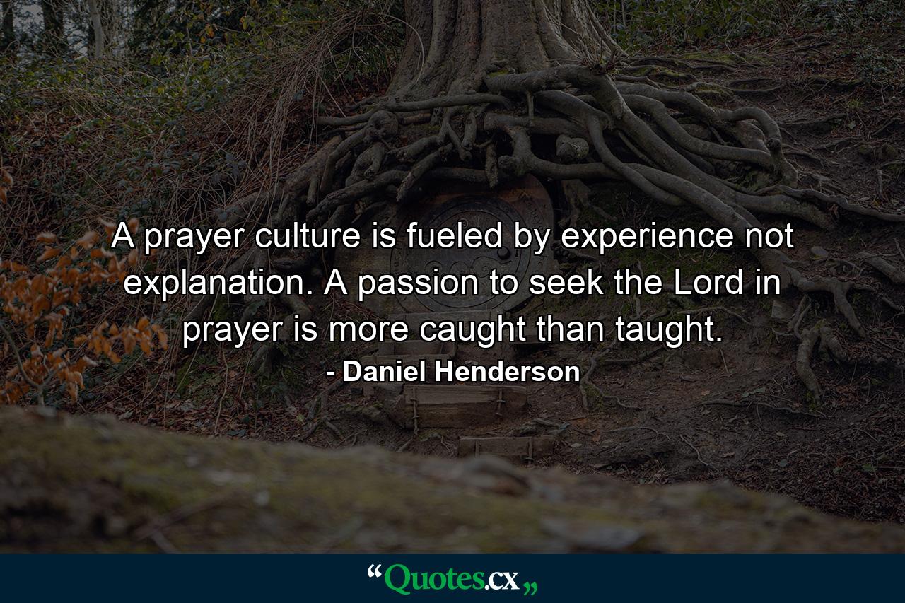 A prayer culture is fueled by experience not explanation. A passion to seek the Lord in prayer is more caught than taught. - Quote by Daniel Henderson