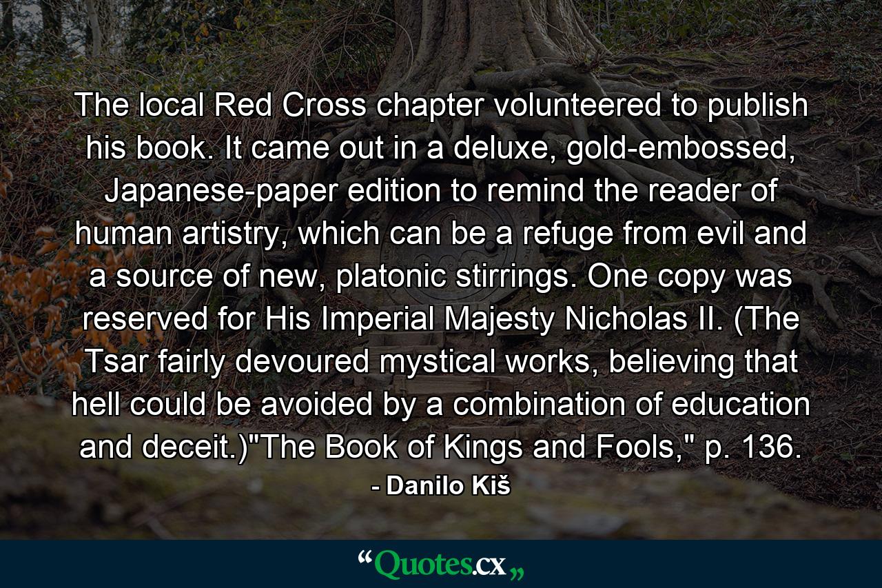 The local Red Cross chapter volunteered to publish his book. It came out in a deluxe, gold-embossed, Japanese-paper edition to remind the reader of human artistry, which can be a refuge from evil and a source of new, platonic stirrings. One copy was reserved for His Imperial Majesty Nicholas II. (The Tsar fairly devoured mystical works, believing that hell could be avoided by a combination of education and deceit.)