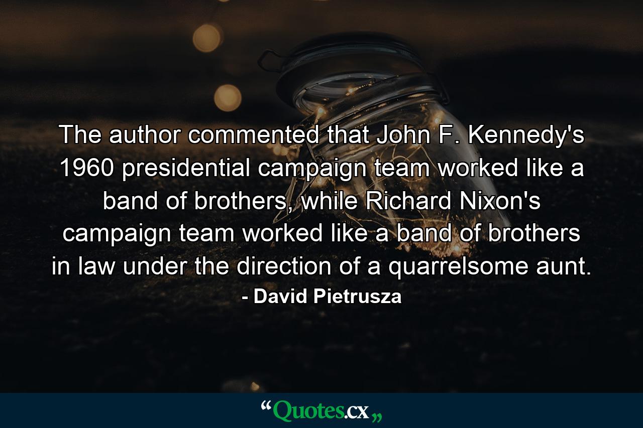 The author commented that John F. Kennedy's 1960 presidential campaign team worked like a band of brothers, while Richard Nixon's campaign team worked like a band of brothers in law under the direction of a quarrelsome aunt. - Quote by David Pietrusza