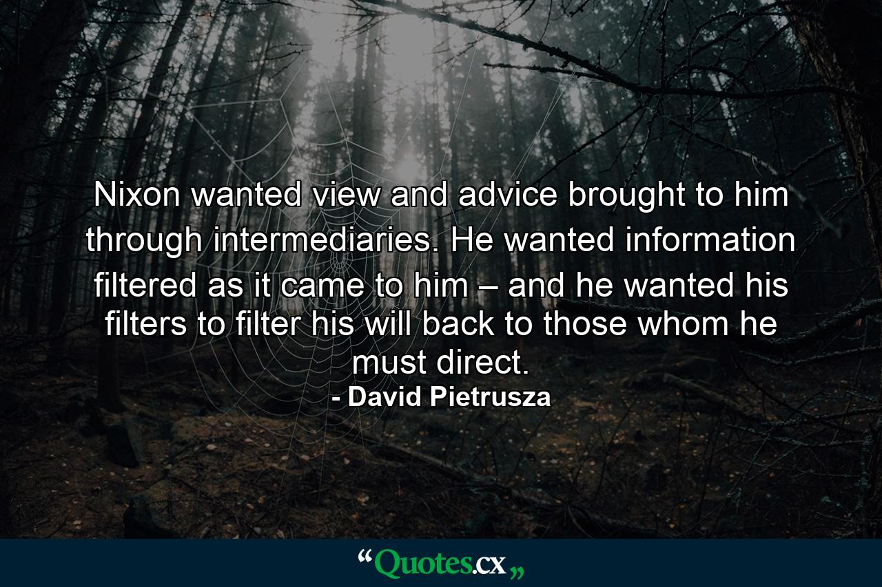 Nixon wanted view and advice brought to him through intermediaries. He wanted information filtered as it came to him – and he wanted his filters to filter his will back to those whom he must direct. - Quote by David Pietrusza