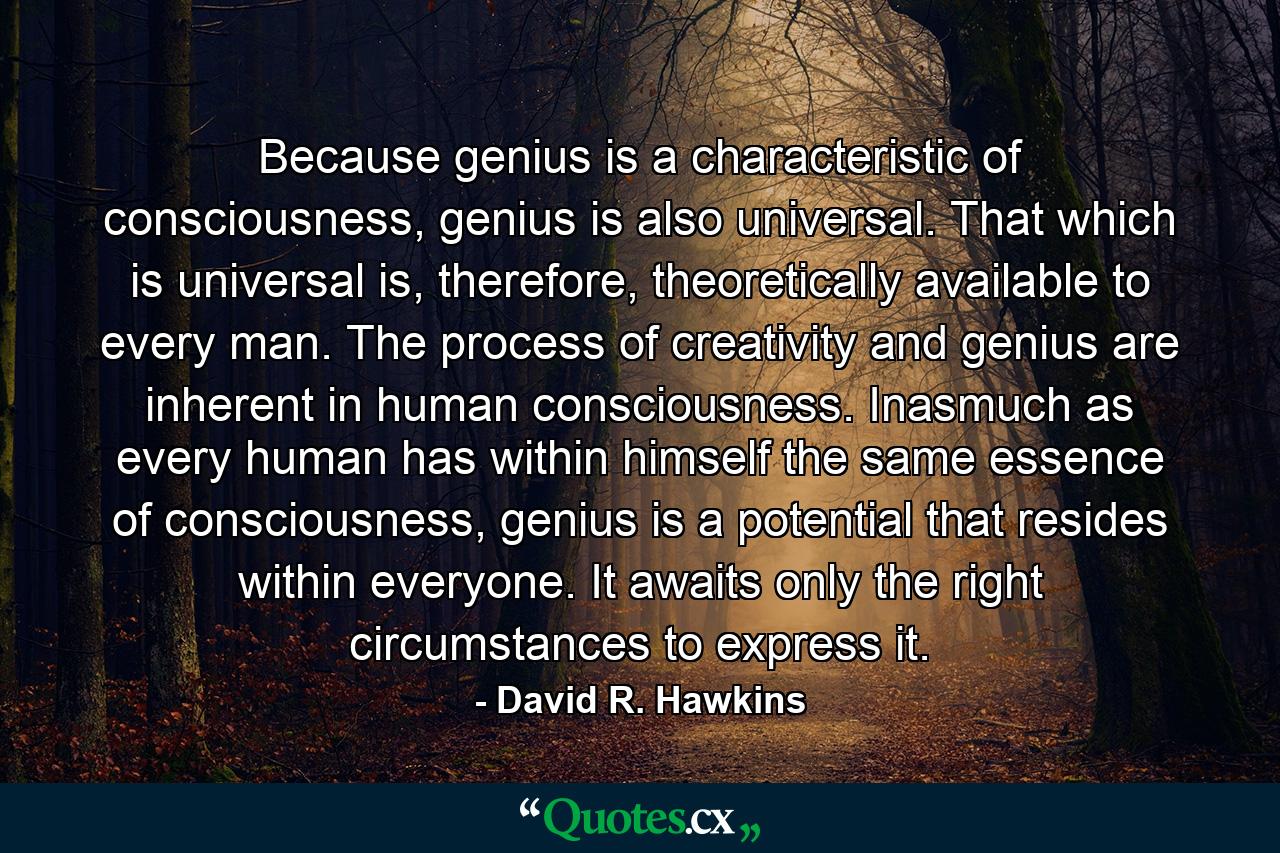 Because genius is a characteristic of consciousness, genius is also universal. That which is universal is, therefore, theoretically available to every man. The process of creativity and genius are inherent in human consciousness. Inasmuch as every human has within himself the same essence of consciousness, genius is a potential that resides within everyone. It awaits only the right circumstances to express it. - Quote by David R. Hawkins