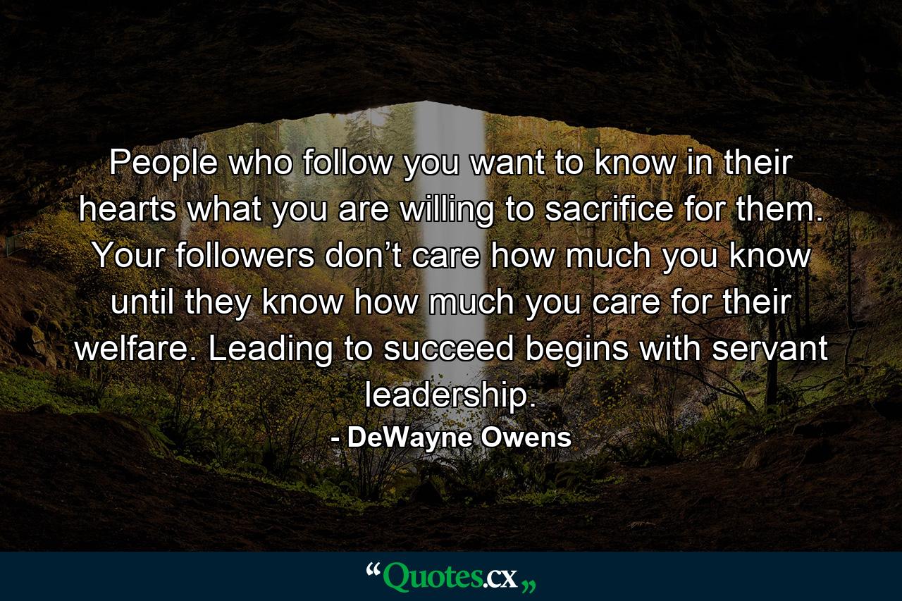 People who follow you want to know in their hearts what you are willing to sacrifice for them. Your followers don’t care how much you know until they know how much you care for their welfare. Leading to succeed begins with servant leadership. - Quote by DeWayne Owens