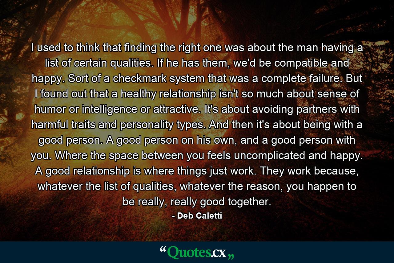 I used to think that finding the right one was about the man having a list of certain qualities. If he has them, we'd be compatible and happy. Sort of a checkmark system that was a complete failure. But I found out that a healthy relationship isn't so much about sense of humor or intelligence or attractive. It's about avoiding partners with harmful traits and personality types. And then it's about being with a good person. A good person on his own, and a good person with you. Where the space between you feels uncomplicated and happy. A good relationship is where things just work. They work because, whatever the list of qualities, whatever the reason, you happen to be really, really good together. - Quote by Deb Caletti