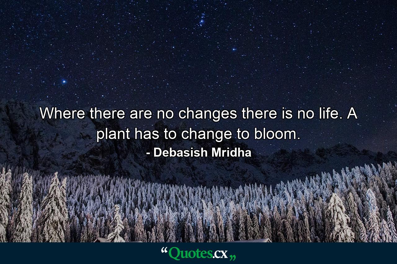 Where there are no changes there is no life. A plant has to change to bloom. - Quote by Debasish Mridha