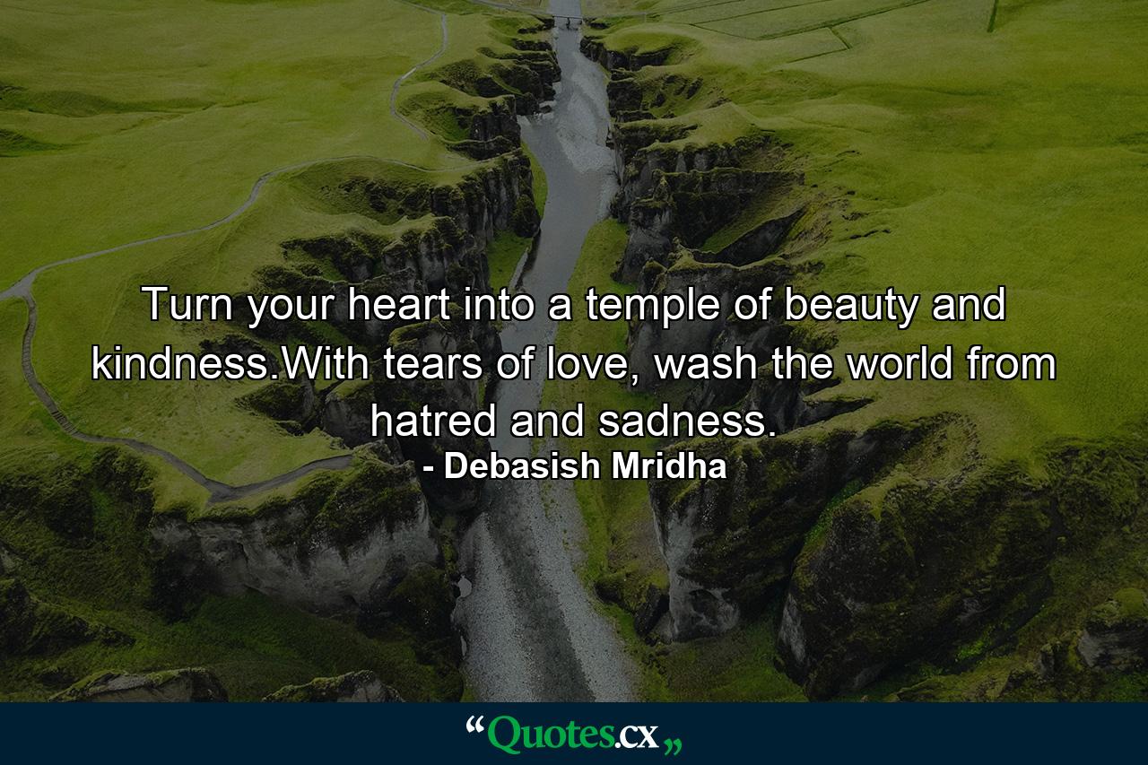 Turn your heart into a temple of beauty and kindness.With tears of love, wash the world from hatred and sadness. - Quote by Debasish Mridha