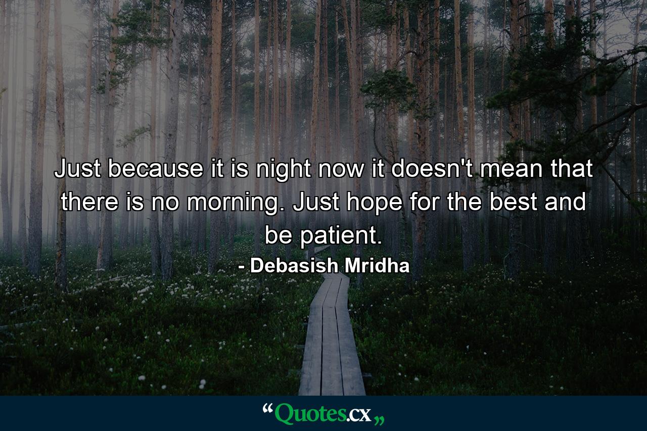 Just because it is night now it doesn't mean that there is no morning. Just hope for the best and be patient. - Quote by Debasish Mridha