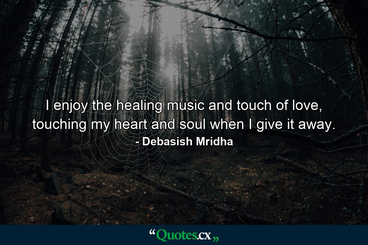 I enjoy the healing music and touch of love, touching my heart and soul when I give it away. - Quote by Debasish Mridha