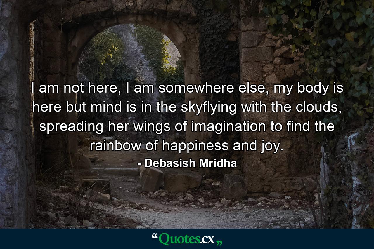 I am not here, I am somewhere else, my body is here but mind is in the skyflying with the clouds, spreading her wings of imagination to find the rainbow of happiness and joy. - Quote by Debasish Mridha