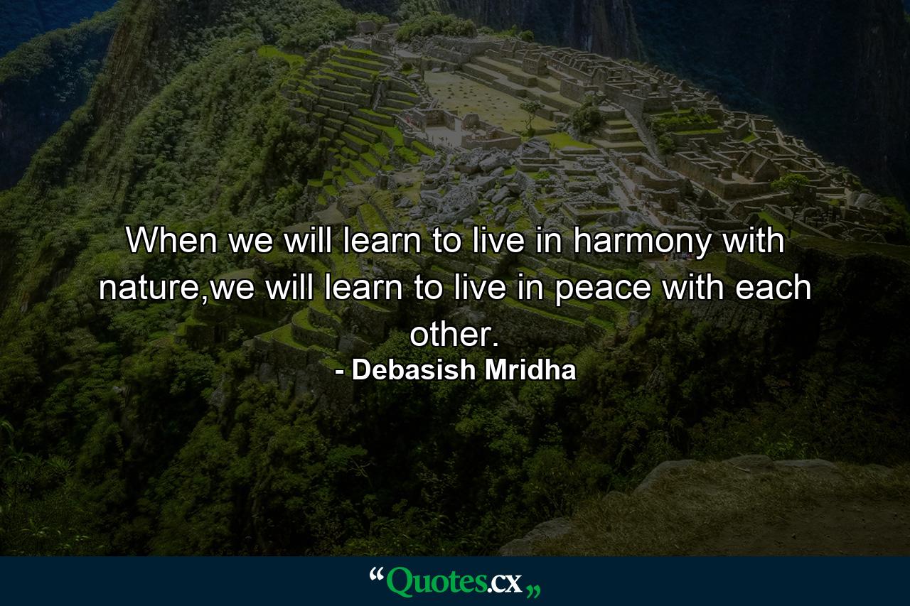 When we will learn to live in harmony with nature,we will learn to live in peace with each other. - Quote by Debasish Mridha