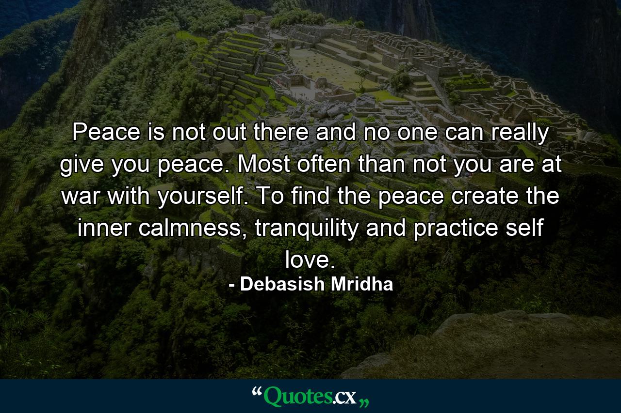 Peace is not out there and no one can really give you peace. Most often than not you are at war with yourself. To find the peace create the inner calmness, tranquility and practice self love. - Quote by Debasish Mridha