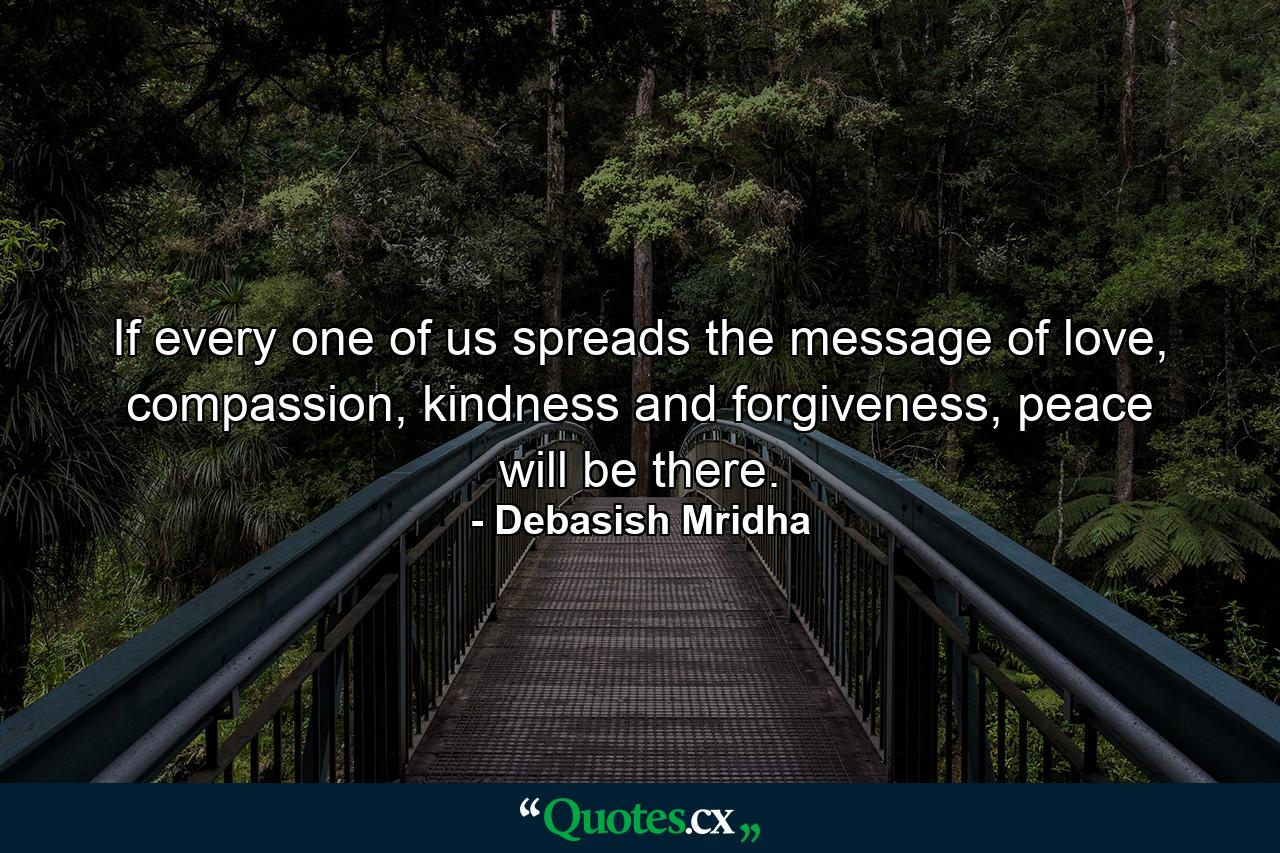 If every one of us spreads the message of love, compassion, kindness and forgiveness, peace will be there. - Quote by Debasish Mridha